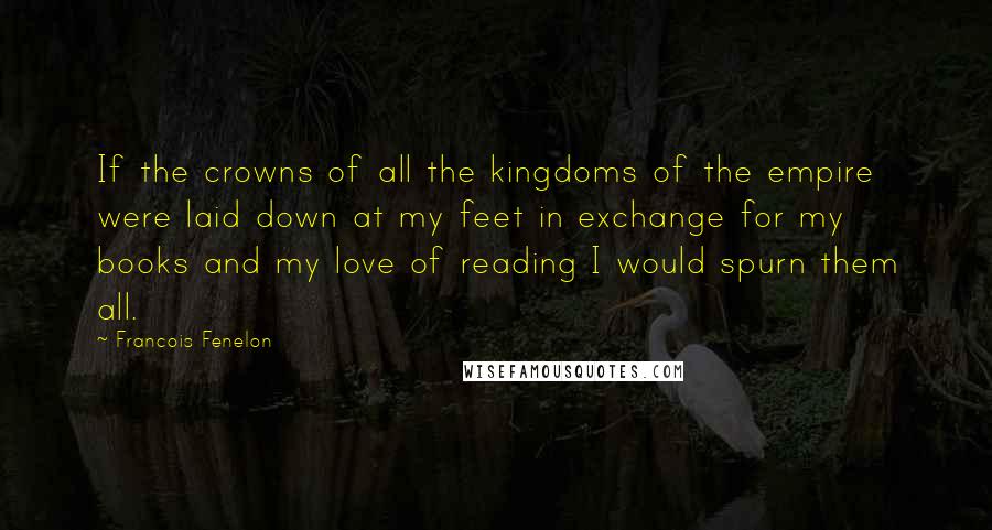 Francois Fenelon Quotes: If the crowns of all the kingdoms of the empire were laid down at my feet in exchange for my books and my love of reading I would spurn them all.