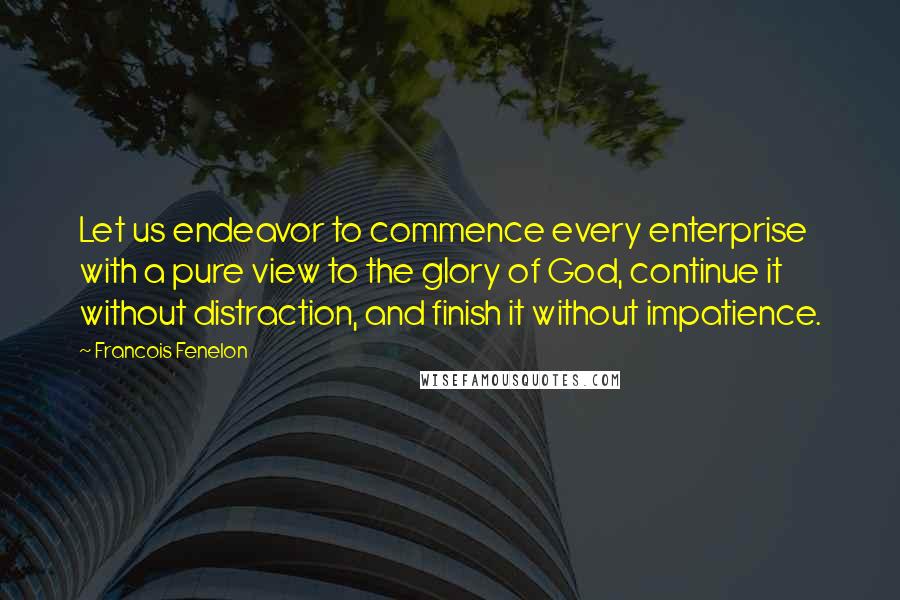 Francois Fenelon Quotes: Let us endeavor to commence every enterprise with a pure view to the glory of God, continue it without distraction, and finish it without impatience.