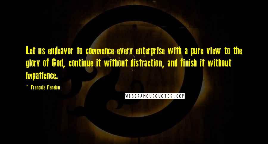 Francois Fenelon Quotes: Let us endeavor to commence every enterprise with a pure view to the glory of God, continue it without distraction, and finish it without impatience.