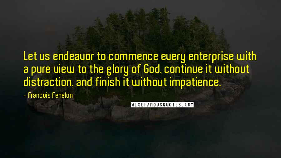 Francois Fenelon Quotes: Let us endeavor to commence every enterprise with a pure view to the glory of God, continue it without distraction, and finish it without impatience.