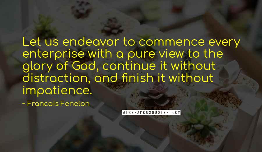 Francois Fenelon Quotes: Let us endeavor to commence every enterprise with a pure view to the glory of God, continue it without distraction, and finish it without impatience.