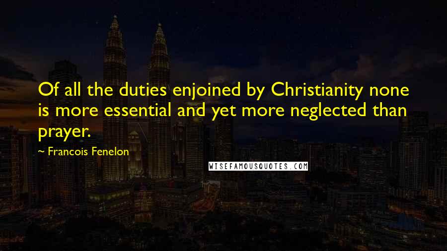 Francois Fenelon Quotes: Of all the duties enjoined by Christianity none is more essential and yet more neglected than prayer.