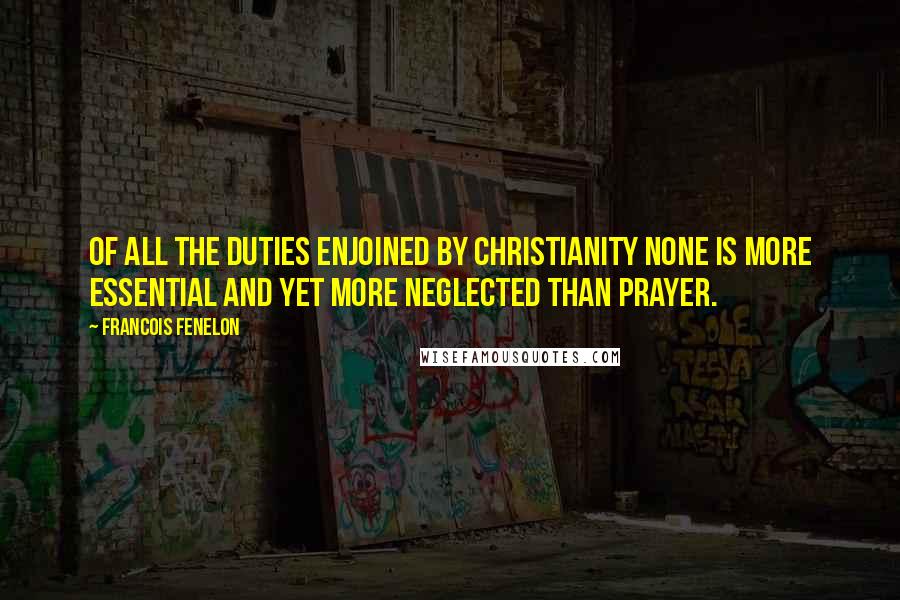 Francois Fenelon Quotes: Of all the duties enjoined by Christianity none is more essential and yet more neglected than prayer.