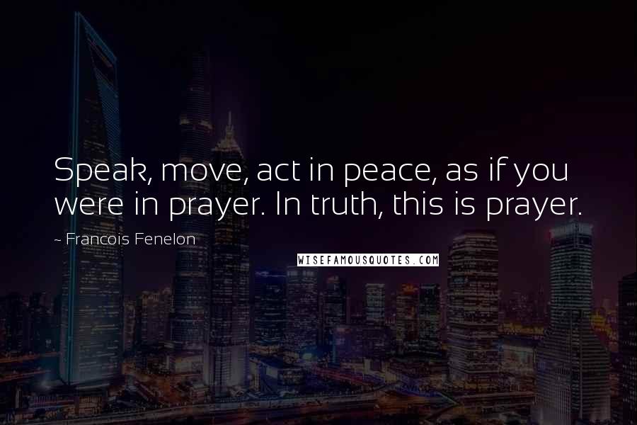 Francois Fenelon Quotes: Speak, move, act in peace, as if you were in prayer. In truth, this is prayer.
