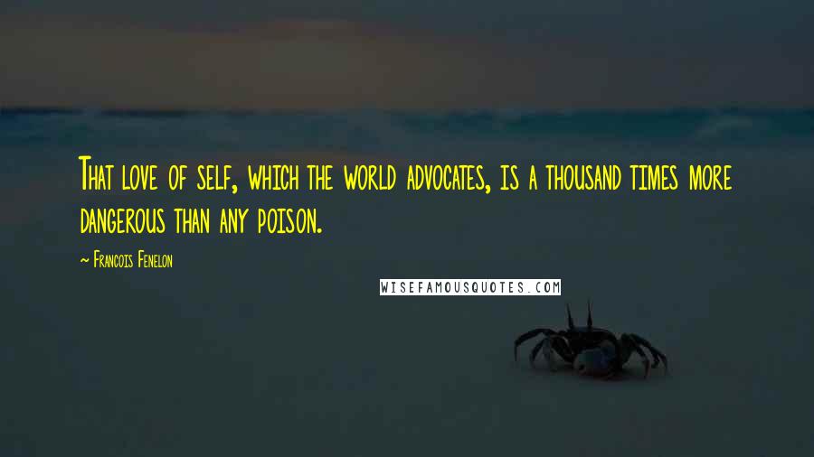 Francois Fenelon Quotes: That love of self, which the world advocates, is a thousand times more dangerous than any poison.