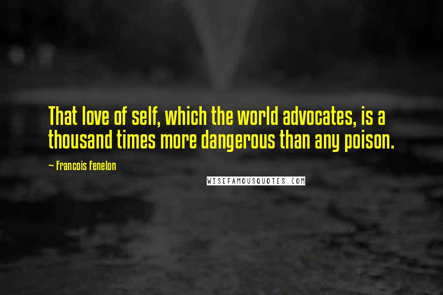 Francois Fenelon Quotes: That love of self, which the world advocates, is a thousand times more dangerous than any poison.