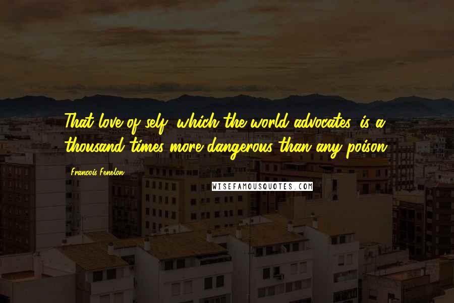 Francois Fenelon Quotes: That love of self, which the world advocates, is a thousand times more dangerous than any poison.