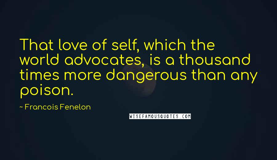 Francois Fenelon Quotes: That love of self, which the world advocates, is a thousand times more dangerous than any poison.
