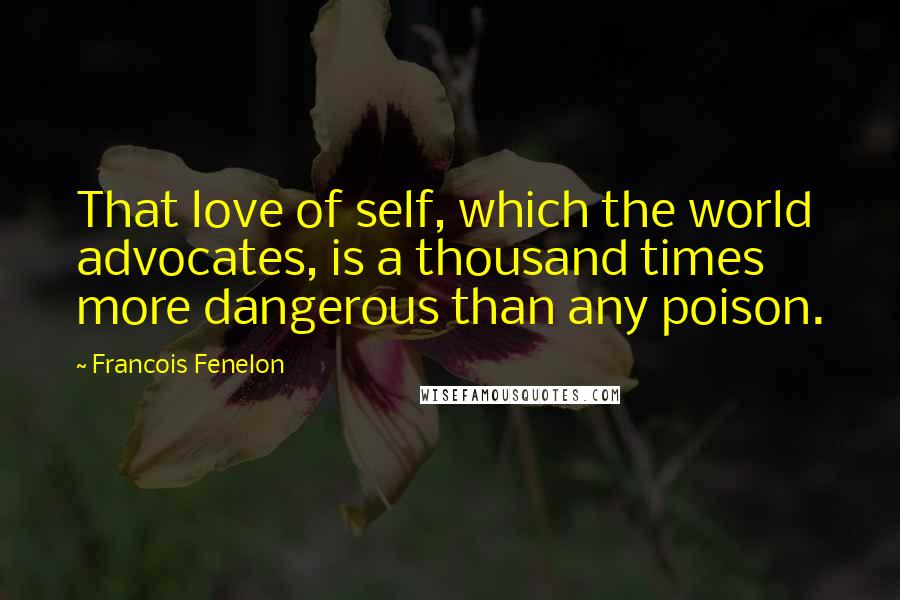 Francois Fenelon Quotes: That love of self, which the world advocates, is a thousand times more dangerous than any poison.