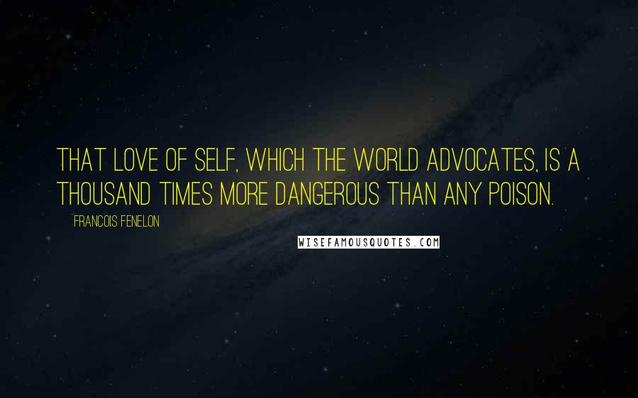 Francois Fenelon Quotes: That love of self, which the world advocates, is a thousand times more dangerous than any poison.