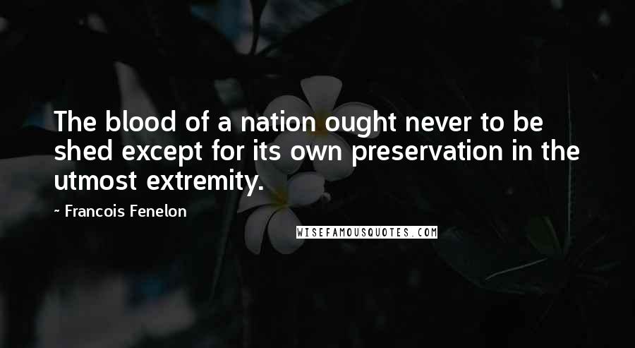 Francois Fenelon Quotes: The blood of a nation ought never to be shed except for its own preservation in the utmost extremity.