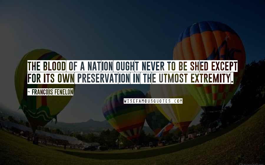 Francois Fenelon Quotes: The blood of a nation ought never to be shed except for its own preservation in the utmost extremity.