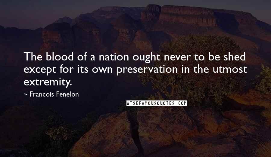 Francois Fenelon Quotes: The blood of a nation ought never to be shed except for its own preservation in the utmost extremity.