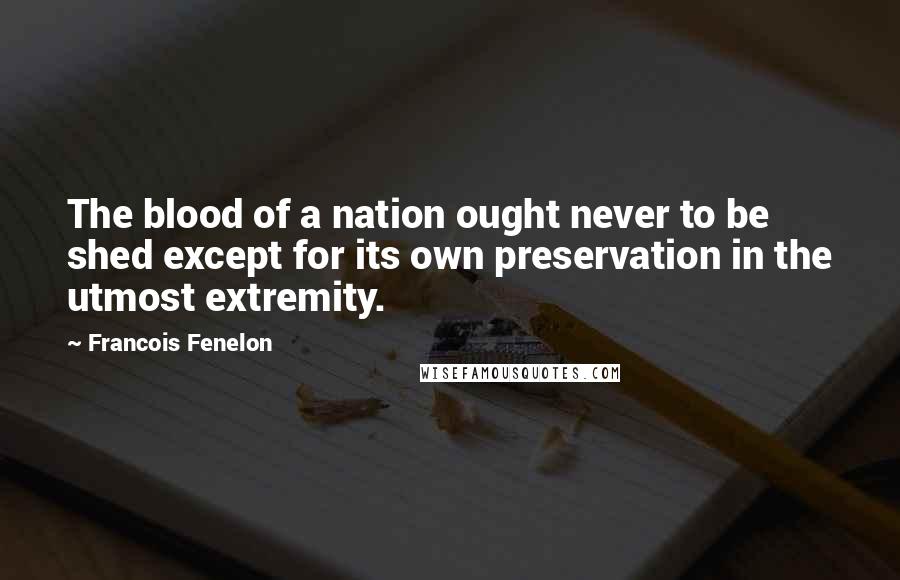 Francois Fenelon Quotes: The blood of a nation ought never to be shed except for its own preservation in the utmost extremity.