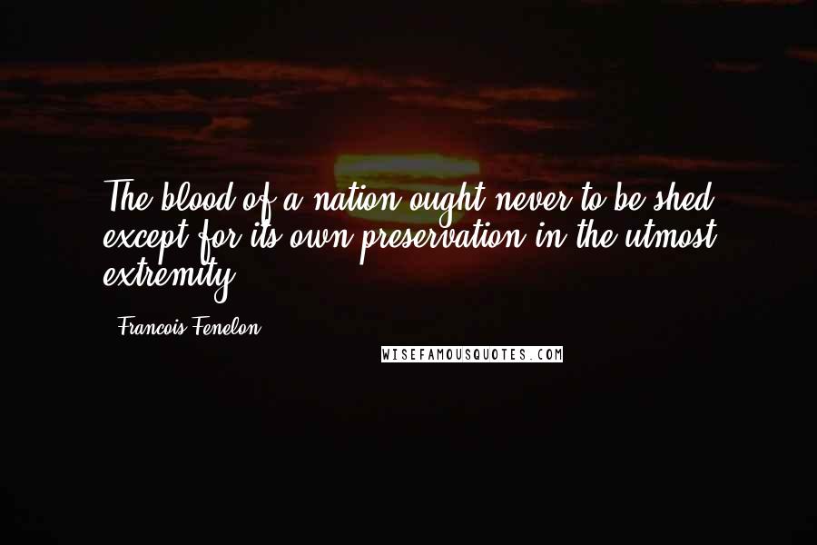 Francois Fenelon Quotes: The blood of a nation ought never to be shed except for its own preservation in the utmost extremity.