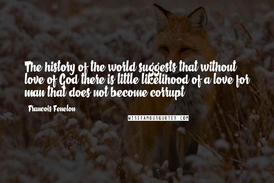 Francois Fenelon Quotes: The history of the world suggests that without love of God there is little likelihood of a love for man that does not become corrupt.