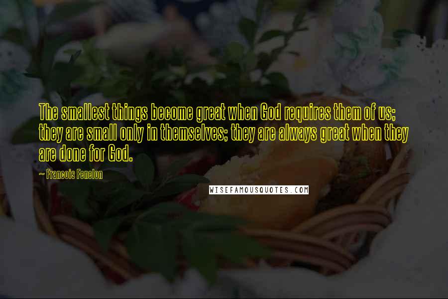 Francois Fenelon Quotes: The smallest things become great when God requires them of us; they are small only in themselves; they are always great when they are done for God.