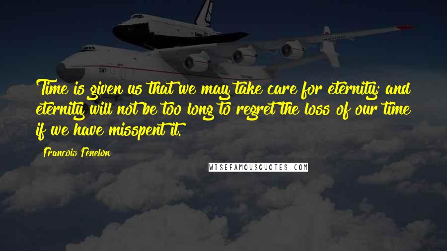 Francois Fenelon Quotes: Time is given us that we may take care for eternity; and eternity will not be too long to regret the loss of our time if we have misspent it.