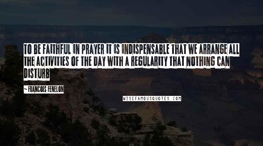 Francois Fenelon Quotes: To be faithful in prayer it is indispensable that we arrange all the activities of the day with a regularity that nothing can disturb