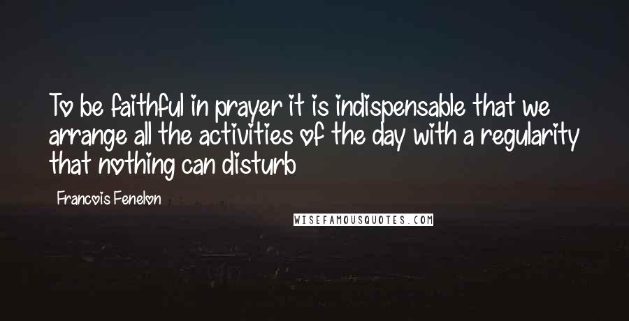 Francois Fenelon Quotes: To be faithful in prayer it is indispensable that we arrange all the activities of the day with a regularity that nothing can disturb