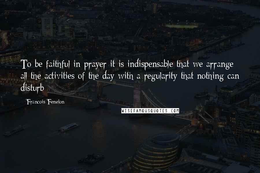 Francois Fenelon Quotes: To be faithful in prayer it is indispensable that we arrange all the activities of the day with a regularity that nothing can disturb