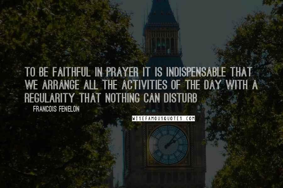 Francois Fenelon Quotes: To be faithful in prayer it is indispensable that we arrange all the activities of the day with a regularity that nothing can disturb