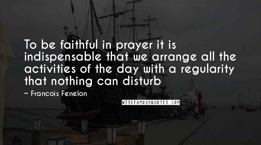 Francois Fenelon Quotes: To be faithful in prayer it is indispensable that we arrange all the activities of the day with a regularity that nothing can disturb