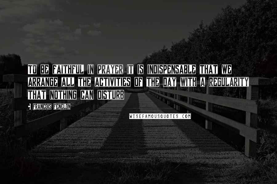 Francois Fenelon Quotes: To be faithful in prayer it is indispensable that we arrange all the activities of the day with a regularity that nothing can disturb