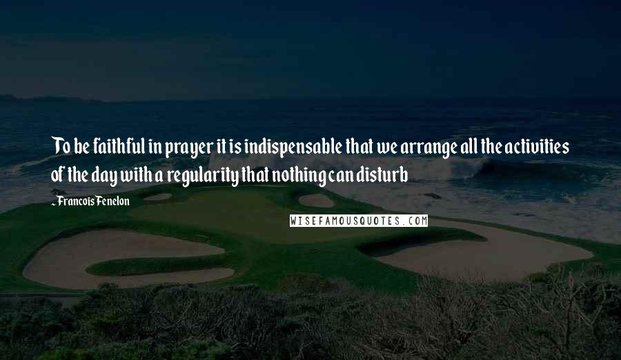Francois Fenelon Quotes: To be faithful in prayer it is indispensable that we arrange all the activities of the day with a regularity that nothing can disturb