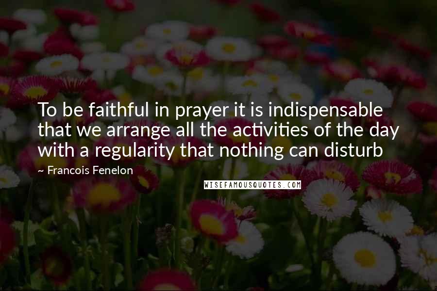 Francois Fenelon Quotes: To be faithful in prayer it is indispensable that we arrange all the activities of the day with a regularity that nothing can disturb