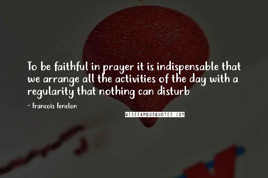 Francois Fenelon Quotes: To be faithful in prayer it is indispensable that we arrange all the activities of the day with a regularity that nothing can disturb