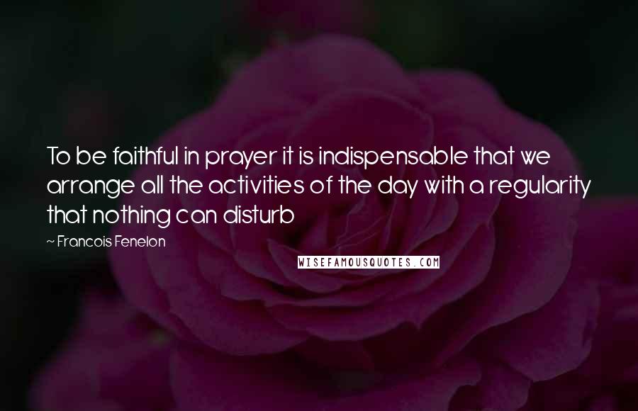 Francois Fenelon Quotes: To be faithful in prayer it is indispensable that we arrange all the activities of the day with a regularity that nothing can disturb