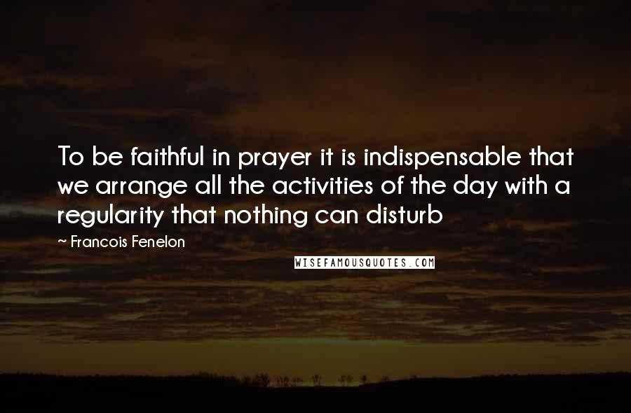 Francois Fenelon Quotes: To be faithful in prayer it is indispensable that we arrange all the activities of the day with a regularity that nothing can disturb
