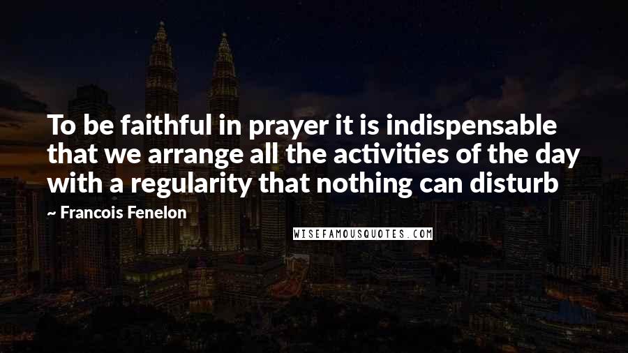 Francois Fenelon Quotes: To be faithful in prayer it is indispensable that we arrange all the activities of the day with a regularity that nothing can disturb