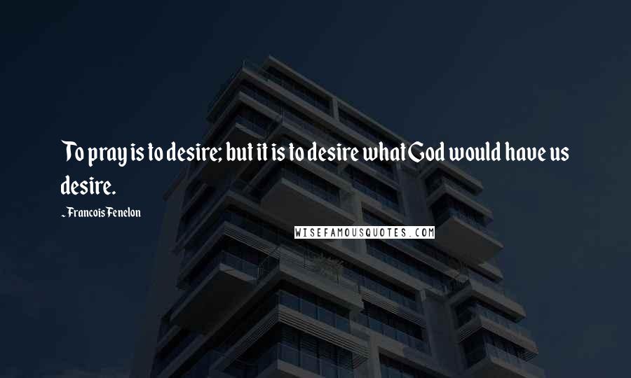Francois Fenelon Quotes: To pray is to desire; but it is to desire what God would have us desire.