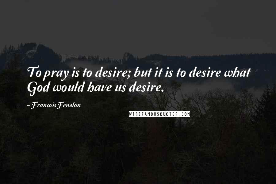 Francois Fenelon Quotes: To pray is to desire; but it is to desire what God would have us desire.