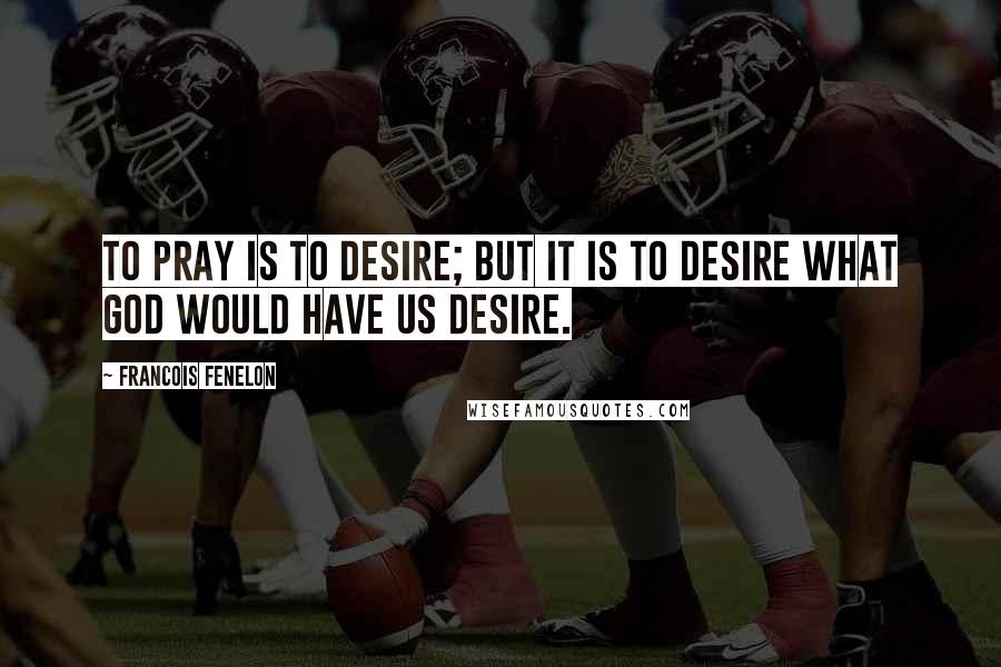 Francois Fenelon Quotes: To pray is to desire; but it is to desire what God would have us desire.