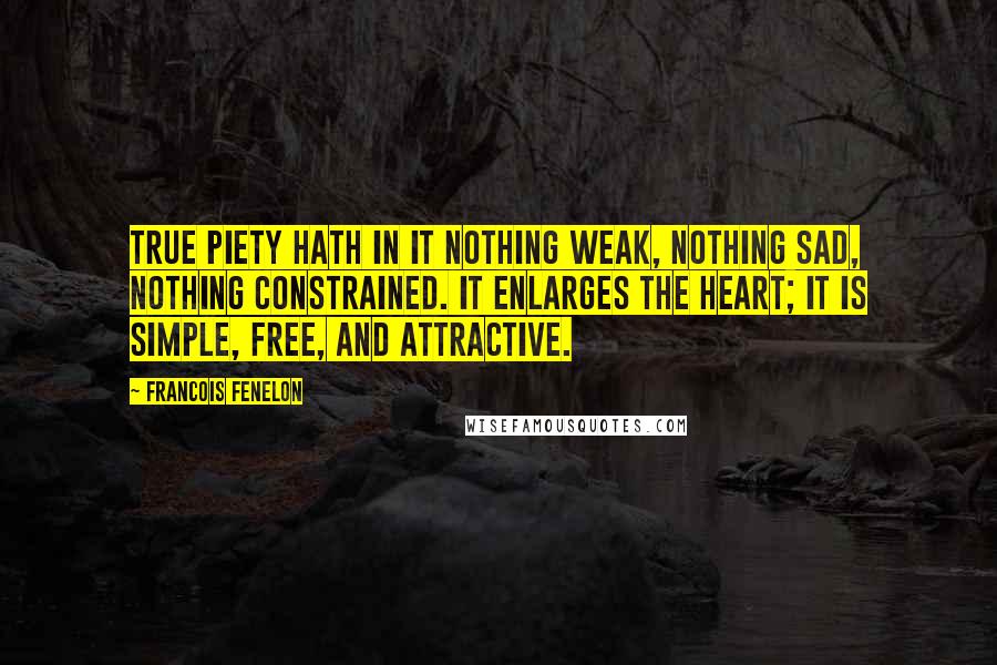Francois Fenelon Quotes: True piety hath in it nothing weak, nothing sad, nothing constrained. It enlarges the heart; it is simple, free, and attractive.