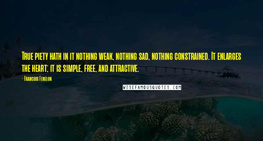 Francois Fenelon Quotes: True piety hath in it nothing weak, nothing sad, nothing constrained. It enlarges the heart; it is simple, free, and attractive.