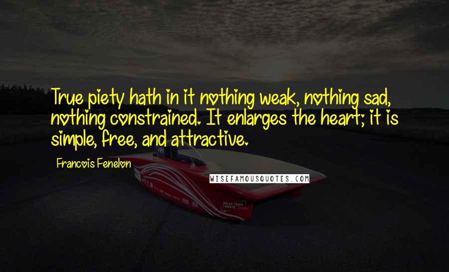 Francois Fenelon Quotes: True piety hath in it nothing weak, nothing sad, nothing constrained. It enlarges the heart; it is simple, free, and attractive.