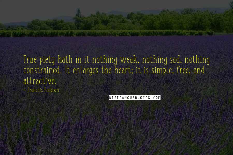 Francois Fenelon Quotes: True piety hath in it nothing weak, nothing sad, nothing constrained. It enlarges the heart; it is simple, free, and attractive.