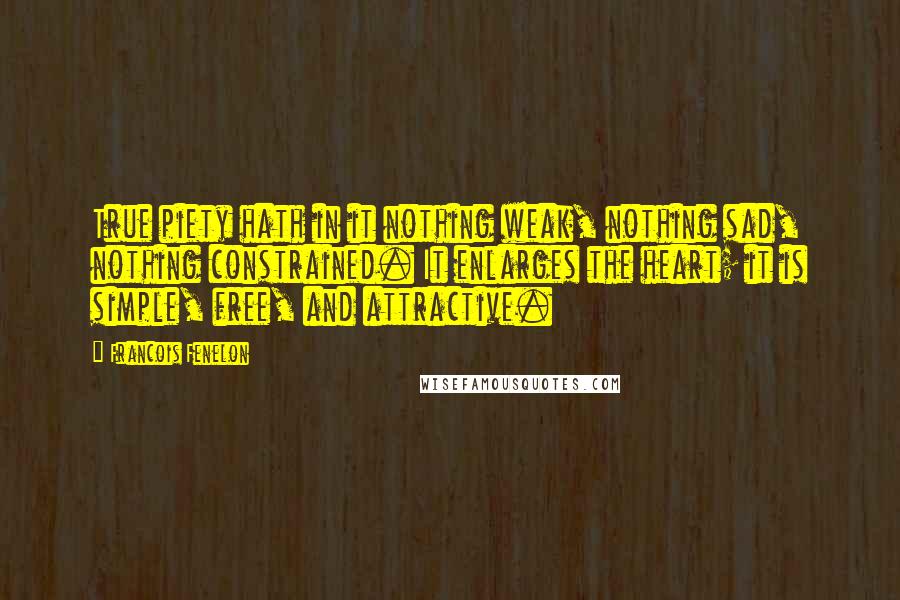 Francois Fenelon Quotes: True piety hath in it nothing weak, nothing sad, nothing constrained. It enlarges the heart; it is simple, free, and attractive.