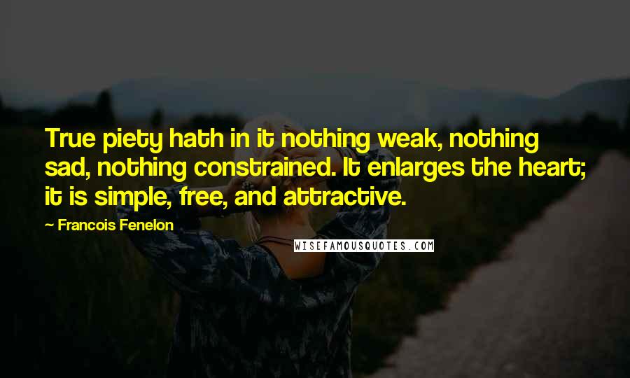 Francois Fenelon Quotes: True piety hath in it nothing weak, nothing sad, nothing constrained. It enlarges the heart; it is simple, free, and attractive.