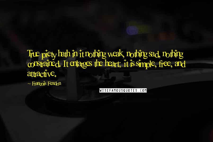 Francois Fenelon Quotes: True piety hath in it nothing weak, nothing sad, nothing constrained. It enlarges the heart; it is simple, free, and attractive.