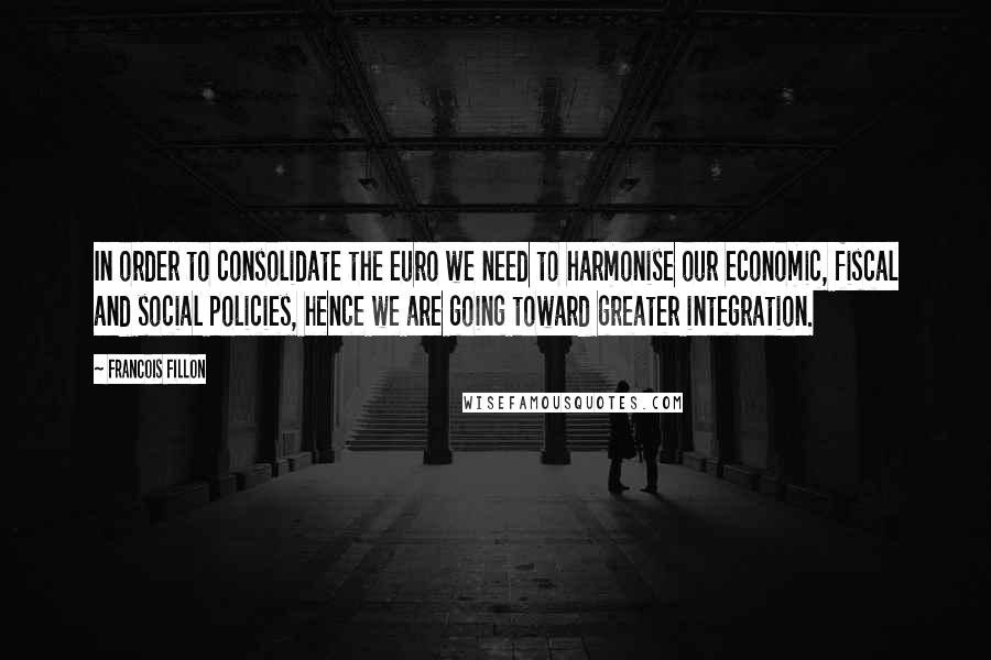 Francois Fillon Quotes: In order to consolidate the euro we need to harmonise our economic, fiscal and social policies, hence we are going toward greater integration.