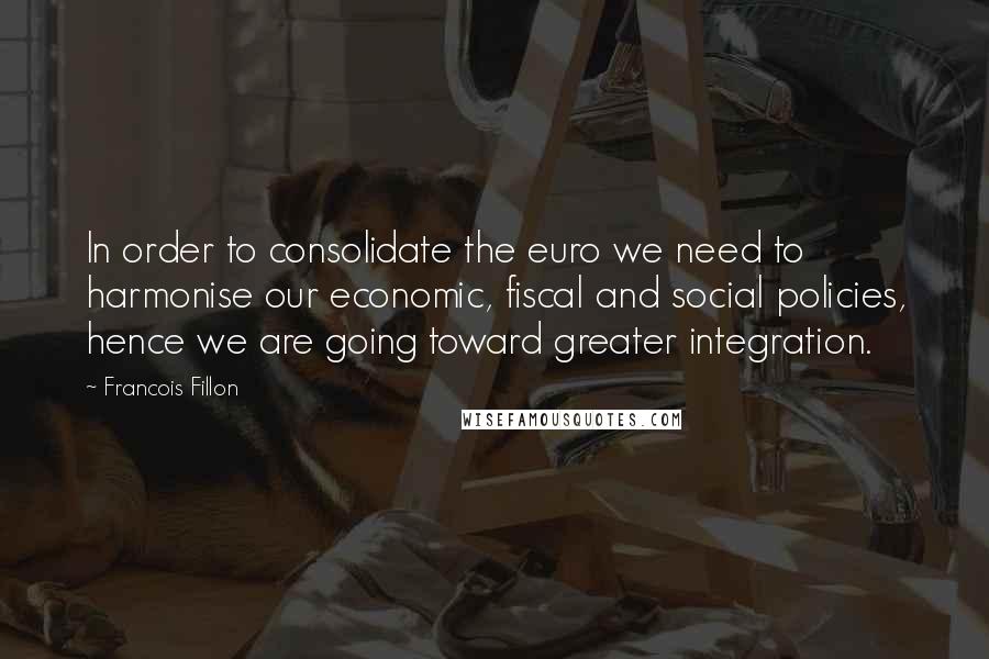 Francois Fillon Quotes: In order to consolidate the euro we need to harmonise our economic, fiscal and social policies, hence we are going toward greater integration.