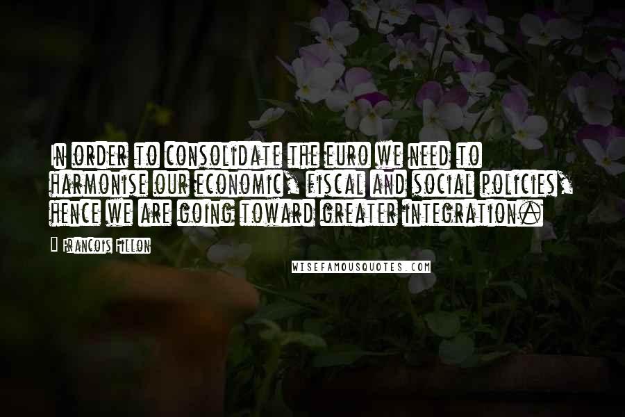 Francois Fillon Quotes: In order to consolidate the euro we need to harmonise our economic, fiscal and social policies, hence we are going toward greater integration.