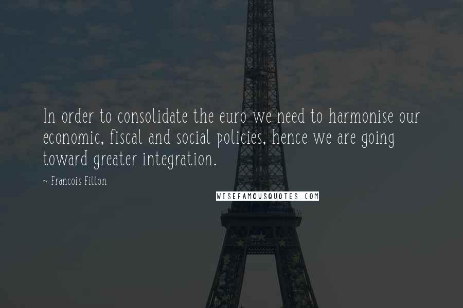 Francois Fillon Quotes: In order to consolidate the euro we need to harmonise our economic, fiscal and social policies, hence we are going toward greater integration.