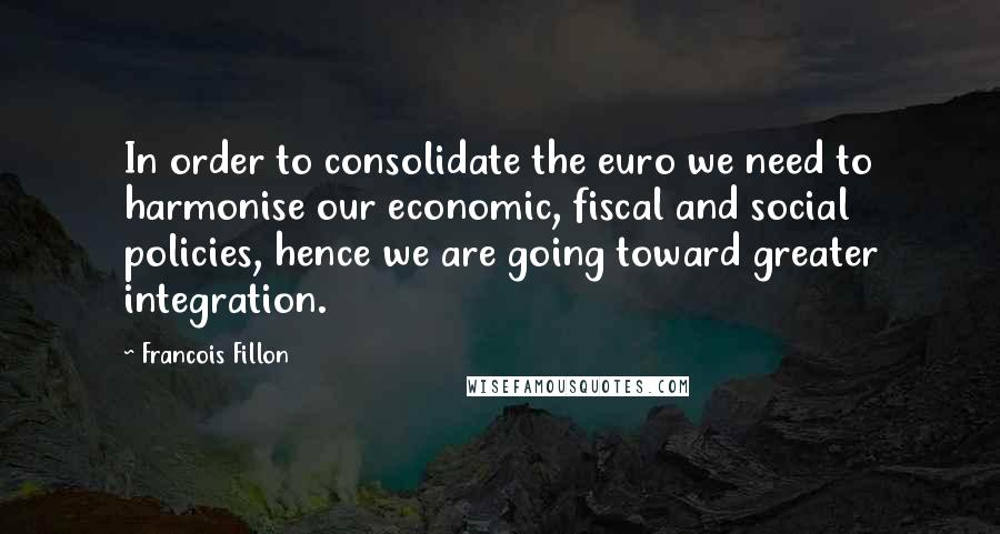 Francois Fillon Quotes: In order to consolidate the euro we need to harmonise our economic, fiscal and social policies, hence we are going toward greater integration.