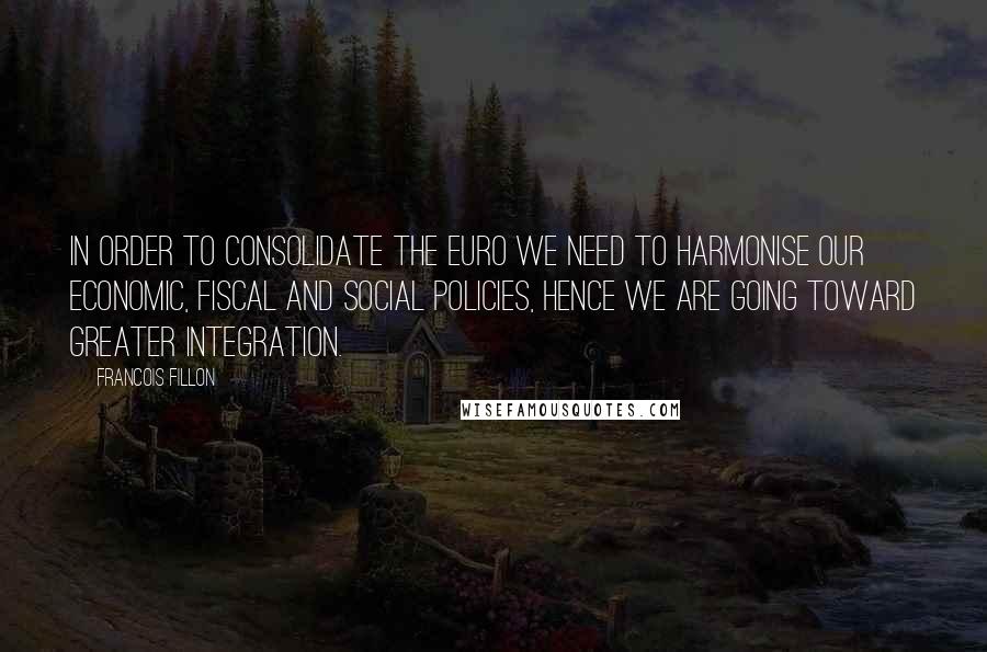 Francois Fillon Quotes: In order to consolidate the euro we need to harmonise our economic, fiscal and social policies, hence we are going toward greater integration.